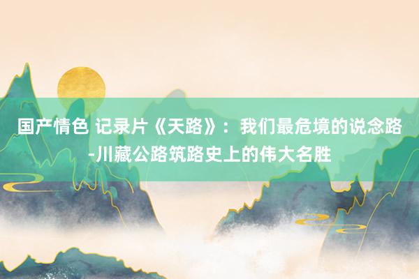 国产情色 记录片《天路》：我们最危境的说念路-川藏公路筑路史上的伟大名胜