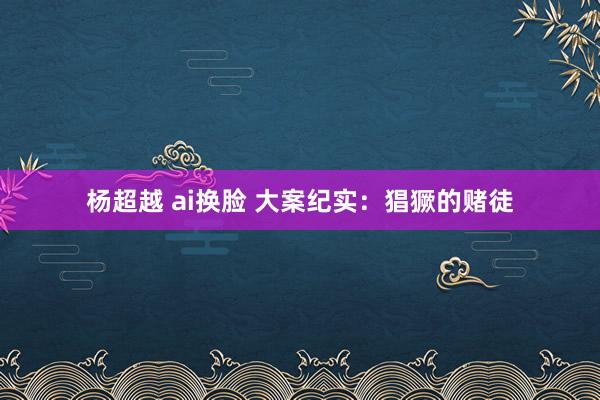 杨超越 ai换脸 大案纪实：猖獗的赌徒