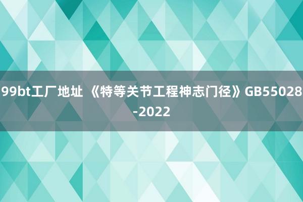 99bt工厂地址 《特等关节工程神志门径》GB55028-2022
