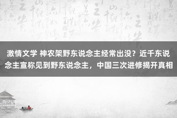 激情文学 神农架野东说念主经常出没？近千东说念主宣称见到野东说念主，中国三次进修揭开真相