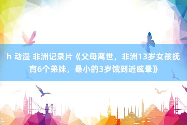 h 动漫 非洲记录片《父母离世，非洲13岁女孩抚育6个弟妹，最小的3岁饿到近眩晕》