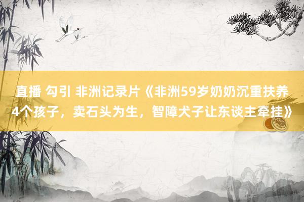 直播 勾引 非洲记录片《非洲59岁奶奶沉重扶养4个孩子，卖石头为生，智障犬子让东谈主牵挂》