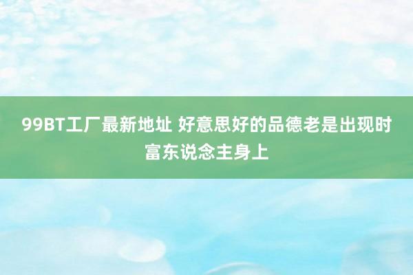 99BT工厂最新地址 好意思好的品德老是出现时富东说念主身上