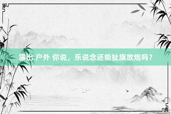 露出 户外 你说，乐说念还能扯旗放炮吗？