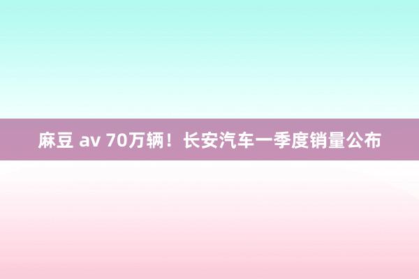 麻豆 av 70万辆！长安汽车一季度销量公布