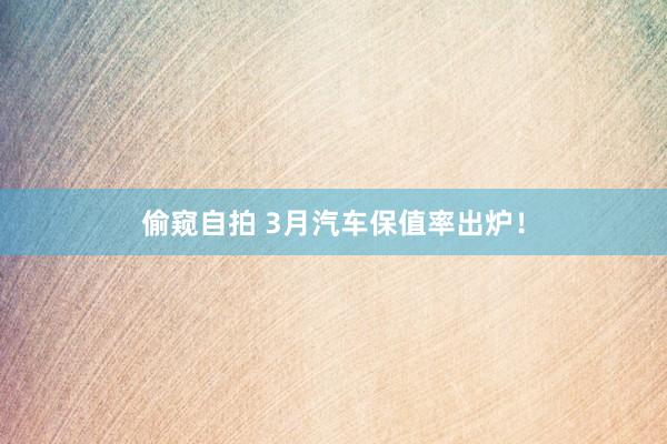 偷窥自拍 3月汽车保值率出炉！