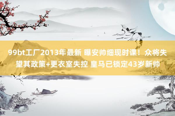 99bt工厂2013年最新 曝安帅细现时课！众将失望其政策+更衣室失控 皇马已锁定43岁新帅