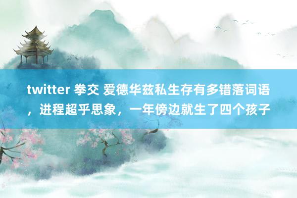 twitter 拳交 爱德华兹私生存有多错落词语，进程超乎思象，一年傍边就生了四个孩子